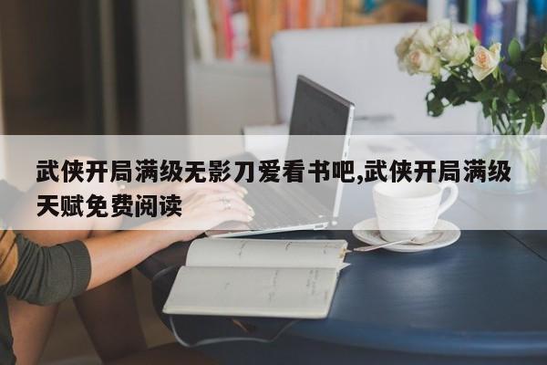 武侠开局满级无影刀爱看书吧,武侠开局满级天赋免费阅读