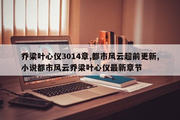 乔梁叶心仪3014章,都市风云超前更新,小说都市风云乔梁叶心仪最新章节