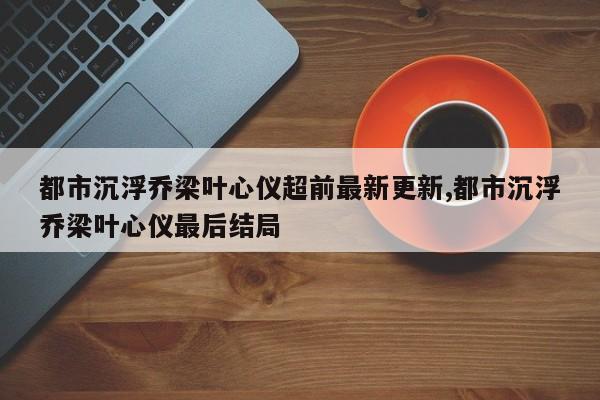 都市沉浮乔梁叶心仪超前最新更新,都市沉浮乔梁叶心仪最后结局