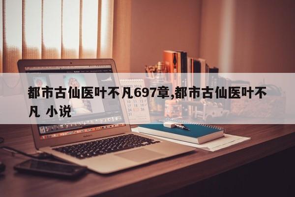 都市古仙医叶不凡697章,都市古仙医叶不凡 小说