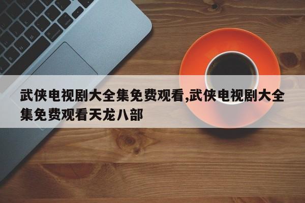 武侠电视剧大全集免费观看,武侠电视剧大全集免费观看天龙八部