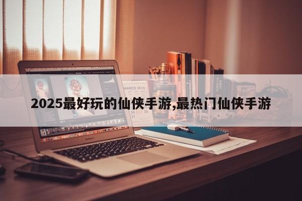 2025最好玩的仙侠手游,最热门仙侠手游