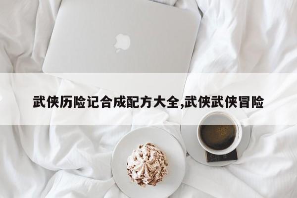 武侠历险记合成配方大全,武侠武侠冒险