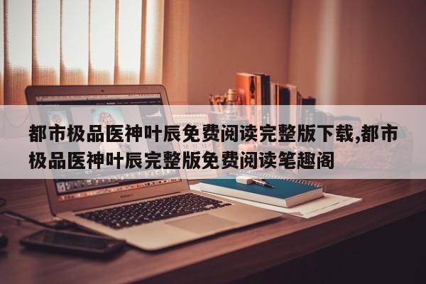 都市极品医神叶辰免费阅读完整版下载,都市极品医神叶辰完整版免费阅读笔趣阁