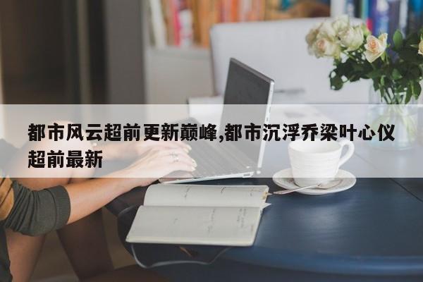 都市风云超前更新巅峰,都市沉浮乔梁叶心仪超前最新