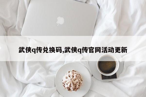 武侠q传兑换码,武侠q传官网活动更新