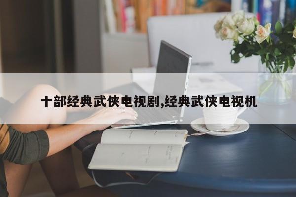 十部经典武侠电视剧,经典武侠电视机