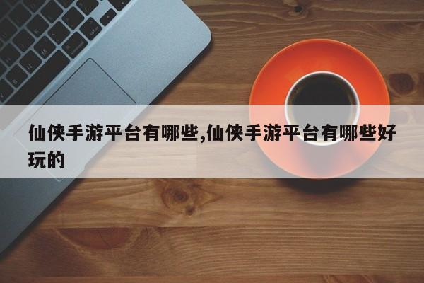 仙侠手游平台有哪些,仙侠手游平台有哪些好玩的