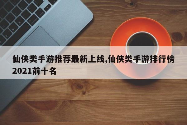 仙侠类手游推荐最新上线,仙侠类手游排行榜2021前十名