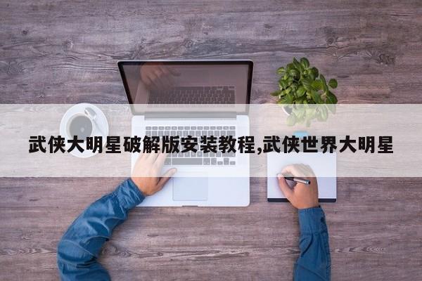 武侠大明星破解版安装教程,武侠世界大明星