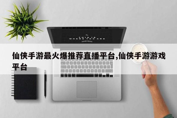 仙侠手游最火爆推荐直播平台,仙侠手游游戏平台