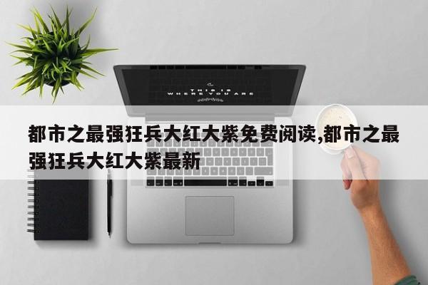 都市之最强狂兵大红大紫免费阅读,都市之最强狂兵大红大紫最新