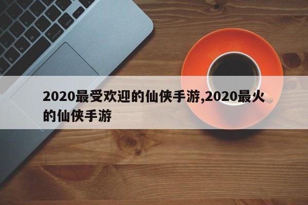 2020最受欢迎的仙侠手游,2020最火的仙侠手游