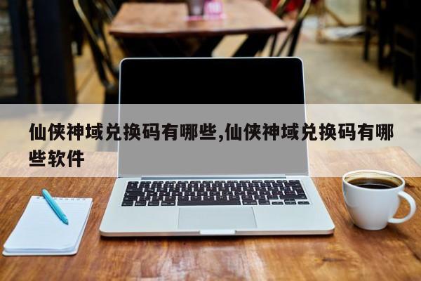 仙侠神域兑换码有哪些,仙侠神域兑换码有哪些软件