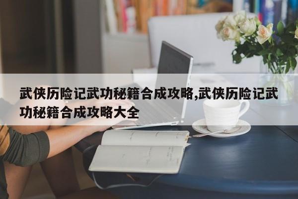 武侠历险记武功秘籍合成攻略,武侠历险记武功秘籍合成攻略大全
