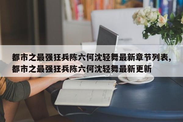 都市之最强狂兵陈六何沈轻舞最新章节列表,都市之最强狂兵陈六何沈轻舞最新更新
