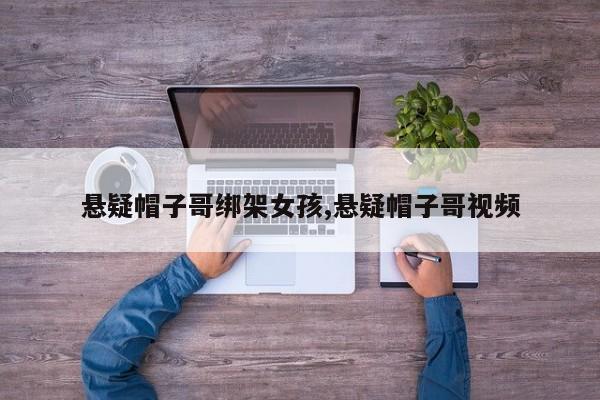 悬疑帽子哥绑架女孩,悬疑帽子哥视频