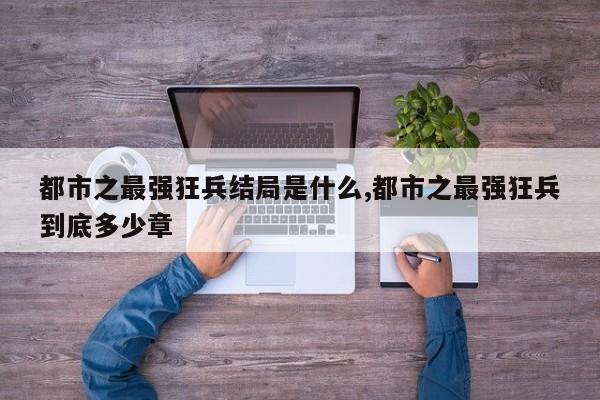 都市之最强狂兵结局是什么,都市之最强狂兵到底多少章