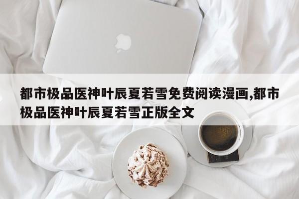 都市极品医神叶辰夏若雪免费阅读漫画,都市极品医神叶辰夏若雪正版全文