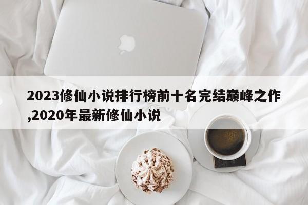 2023修仙小说排行榜前十名完结巅峰之作,2020年最新修仙小说