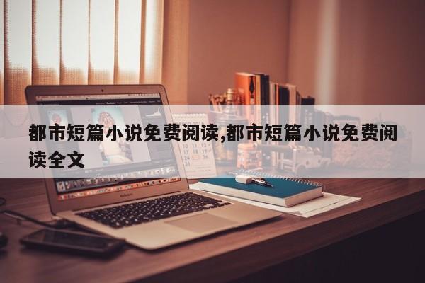 都市短篇小说免费阅读,都市短篇小说免费阅读全文