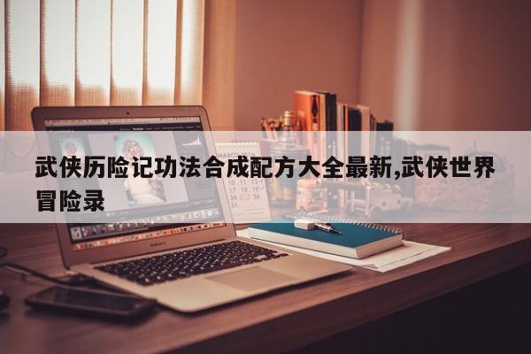 武侠历险记功法合成配方大全最新,武侠世界冒险录