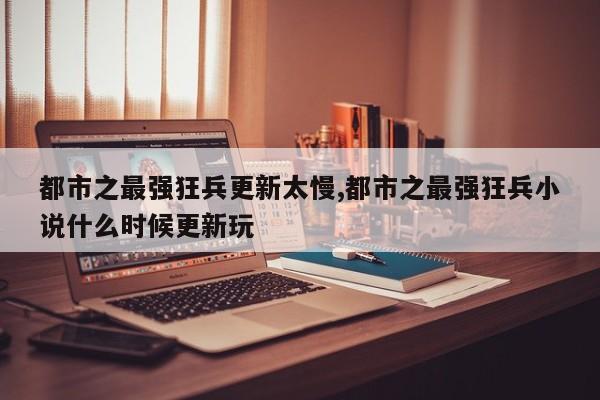 都市之最强狂兵更新太慢,都市之最强狂兵小说什么时候更新玩