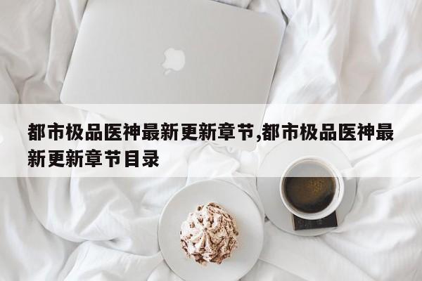 都市极品医神最新更新章节,都市极品医神最新更新章节目录