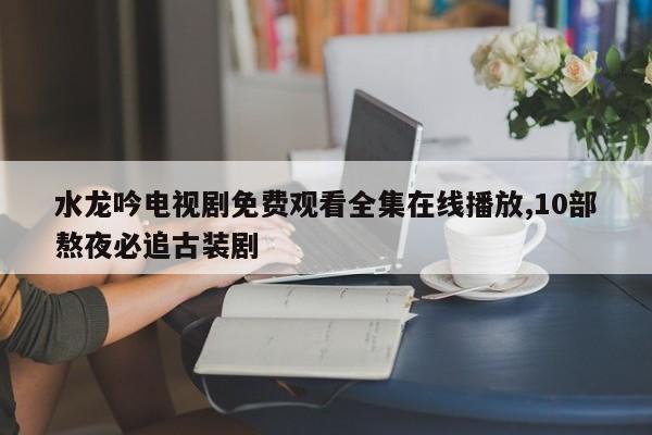 水龙吟电视剧免费观看全集在线播放,10部熬夜必追古装剧