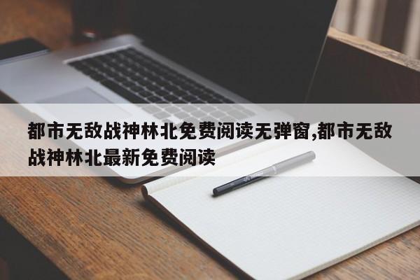 都市无敌战神林北免费阅读无弹窗,都市无敌战神林北最新免费阅读