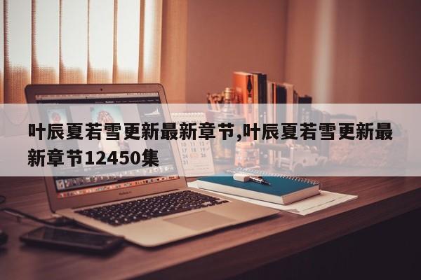 叶辰夏若雪更新最新章节,叶辰夏若雪更新最新章节12450集