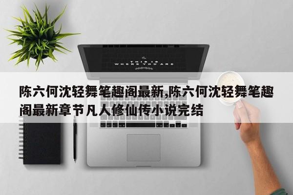 陈六何沈轻舞笔趣阁最新,陈六何沈轻舞笔趣阁最新章节凡人修仙传小说完结