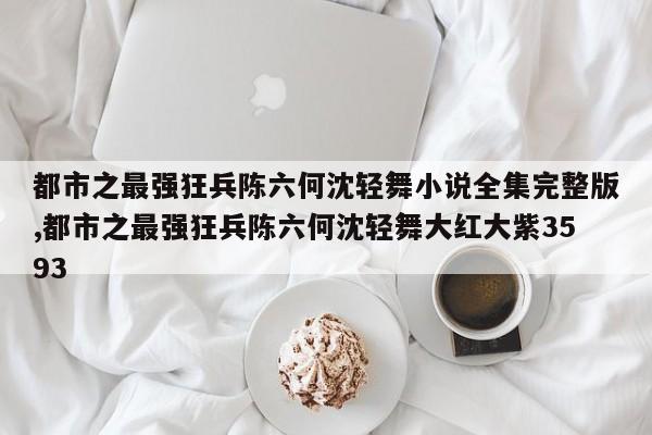 都市之最强狂兵陈六何沈轻舞小说全集完整版,都市之最强狂兵陈六何沈轻舞大红大紫3593