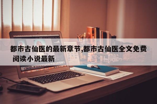 都市古仙医的最新章节,都市古仙医全文免费 阅读小说最新