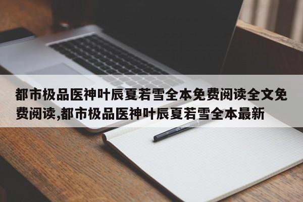 都市极品医神叶辰夏若雪全本免费阅读全文免费阅读,都市极品医神叶辰夏若雪全本最新