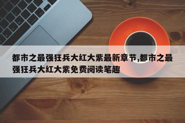 都市之最强狂兵大红大紫最新章节,都市之最强狂兵大红大紫免费阅读笔趣