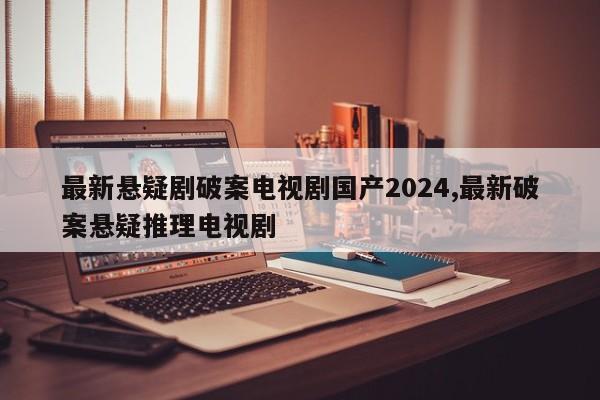 最新悬疑剧破案电视剧国产2024,最新破案悬疑推理电视剧