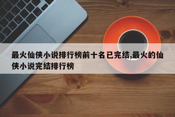最火仙侠小说排行榜前十名已完结,最火的仙侠小说完结排行榜