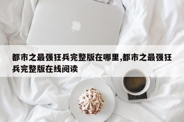 都市之最强狂兵完整版在哪里,都市之最强狂兵完整版在线阅读