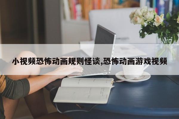 小视频恐怖动画规则怪谈,恐怖动画游戏视频